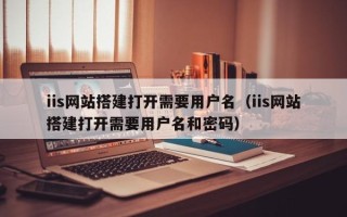 海拉尔iis网站搭建打开需要用户名（iis网站搭建打开需要用户名和密码）