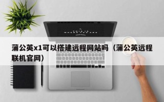 海拉尔蒲公英x1可以搭建远程网站吗（蒲公英远程联机官网）